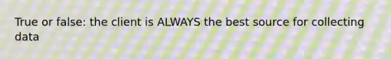 True or false: the client is ALWAYS the best source for collecting data