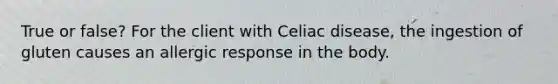 True or false? For the client with Celiac disease, the ingestion of gluten causes an allergic response in the body.