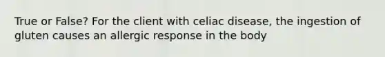 True or False? For the client with celiac disease, the ingestion of gluten causes an allergic response in the body