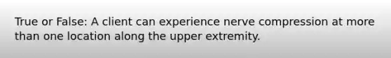 True or False: A client can experience nerve compression at more than one location along the upper extremity.