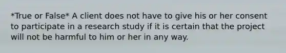 *True or False* A client does not have to give his or her consent to participate in a research study if it is certain that the project will not be harmful to him or her in any way.