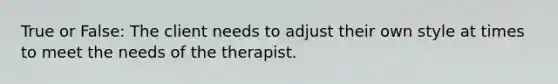 True or False: The client needs to adjust their own style at times to meet the needs of the therapist.