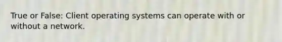 True or False: Client operating systems can operate with or without a network.