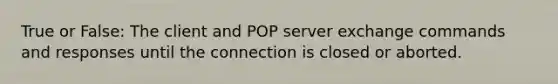 True or False: The client and POP server exchange commands and responses until the connection is closed or aborted.