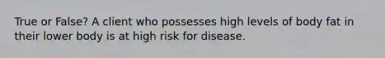 True or False? A client who possesses high levels of body fat in their lower body is at high risk for disease.