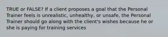 TRUE or FALSE? If a client proposes a goal that the Personal Trainer feels is unrealistic, unhealthy, or unsafe, the Personal Trainer should go along with the client's wishes because he or she is paying for training services