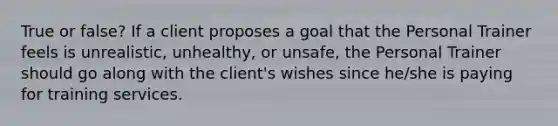 True or false? If a client proposes a goal that the Personal Trainer feels is unrealistic, unhealthy, or unsafe, the Personal Trainer should go along with the client's wishes since he/she is paying for training services.