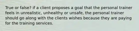 True or false? if a client proposes a goal that the personal trainer feels in unrealistic, unhealthy or unsafe, the personal trainer should go along with the clients wishes because they are paying for the training services.