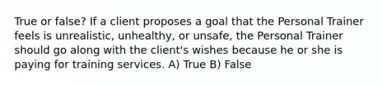 True or false? If a client proposes a goal that the Personal Trainer feels is unrealistic, unhealthy, or unsafe, the Personal Trainer should go along with the client's wishes because he or she is paying for training services. A) True B) False