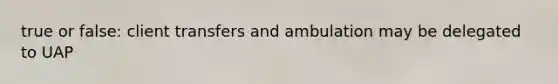true or false: client transfers and ambulation may be delegated to UAP
