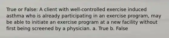 True or False: A client with well-controlled exercise induced asthma who is already participating in an exercise program, may be able to initiate an exercise program at a new facility without first being screened by a physician. a. True b. False