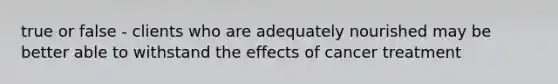 true or false - clients who are adequately nourished may be better able to withstand the effects of cancer treatment