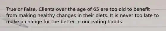 True or False. Clients over the age of 65 are too old to benefit from making healthy changes in their diets. It is never too late to make a change for the better in our eating habits.