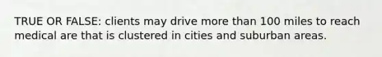 TRUE OR FALSE: clients may drive more than 100 miles to reach medical are that is clustered in cities and suburban areas.