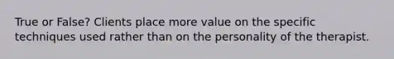 True or False? Clients place more value on the specific techniques used rather than on the personality of the therapist.