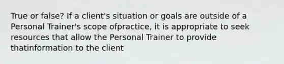 True or false? If a client's situation or goals are outside of a Personal Trainer's scope ofpractice, it is appropriate to seek resources that allow the Personal Trainer to provide thatinformation to the client