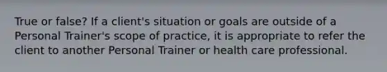 True or false? If a client's situation or goals are outside of a Personal Trainer's scope of practice, it is appropriate to refer the client to another Personal Trainer or health care professional.