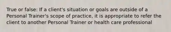 True or false: If a client's situation or goals are outside of a Personal Trainer's scope of practice, it is appropriate to refer the client to another Personal Trainer or health care professional