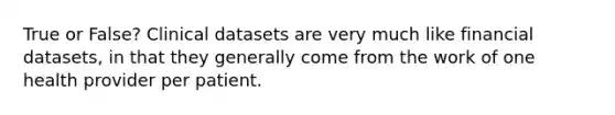 True or False? Clinical datasets are very much like financial datasets, in that they generally come from the work of one health provider per patient.