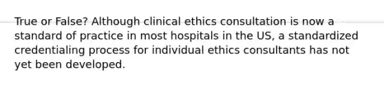 True or False? Although clinical ethics consultation is now a standard of practice in most hospitals in the US, a standardized credentialing process for individual ethics consultants has not yet been developed.