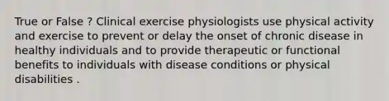 True or False ? Clinical exercise physiologists use physical activity and exercise to prevent or delay the onset of chronic disease in healthy individuals and to provide therapeutic or functional benefits to individuals with disease conditions or physical disabilities .