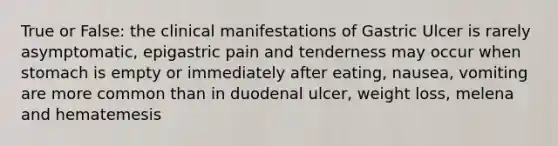 True or False: the clinical manifestations of Gastric Ulcer is rarely asymptomatic, epigastric pain and tenderness may occur when stomach is empty or immediately after eating, nausea, vomiting are more common than in duodenal ulcer, weight loss, melena and hematemesis