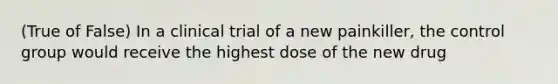 (True of False) In a clinical trial of a new painkiller, the control group would receive the highest dose of the new drug