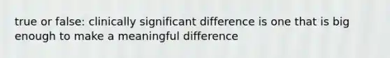 true or false: clinically significant difference is one that is big enough to make a meaningful difference