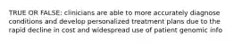 TRUE OR FALSE: clinicians are able to more accurately diagnose conditions and develop personalized treatment plans due to the rapid decline in cost and widespread use of patient genomic info