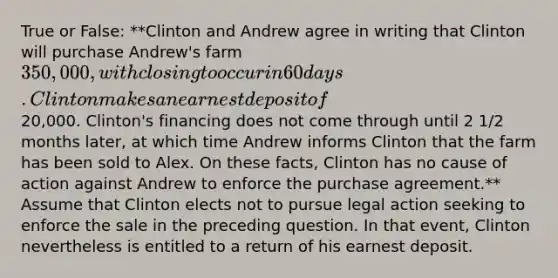 True or False: **Clinton and Andrew agree in writing that Clinton will purchase Andrew's farm 350,000, with closing to occur in 60 days. Clinton makes an earnest deposit of20,000. Clinton's financing does not come through until 2 1/2 months later, at which time Andrew informs Clinton that the farm has been sold to Alex. On these facts, Clinton has no cause of action against Andrew to enforce the purchase agreement.** Assume that Clinton elects not to pursue legal action seeking to enforce the sale in the preceding question. In that event, Clinton nevertheless is entitled to a return of his earnest deposit.