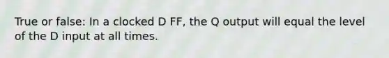 True or false: In a clocked D FF, the Q output will equal the level of the D input at all times.