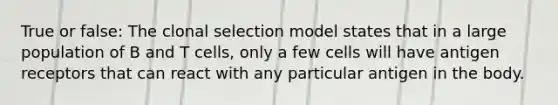 True or false: The clonal selection model states that in a large population of B and T cells, only a few cells will have antigen receptors that can react with any particular antigen in the body.