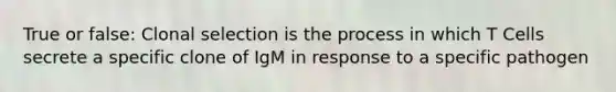 True or false: Clonal selection is the process in which T Cells secrete a specific clone of IgM in response to a specific pathogen