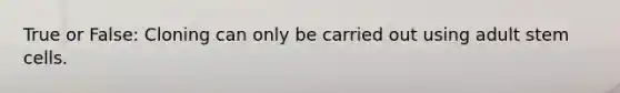 True or False: Cloning can only be carried out using adult stem cells.