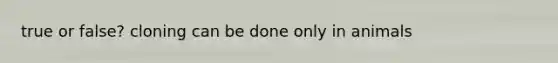 true or false? cloning can be done only in animals