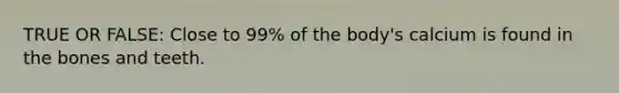 TRUE OR FALSE: Close to 99% of the body's calcium is found in the bones and teeth.