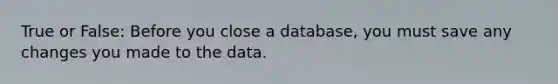 True or False: Before you close a database, you must save any changes you made to the data.