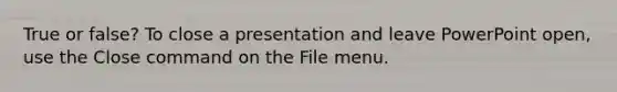 True or false? To close a presentation and leave PowerPoint open, use the Close command on the File menu.