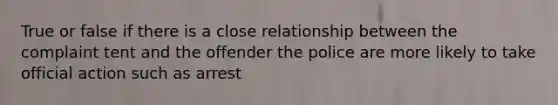 True or false if there is a close relationship between the complaint tent and the offender the police are more likely to take official action such as arrest