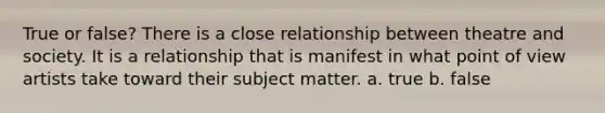 True or false? There is a close relationship between theatre and society. It is a relationship that is manifest in what point of view artists take toward their subject matter. a. true b. false