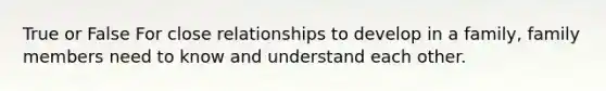 True or False For close relationships to develop in a family, family members need to know and understand each other.