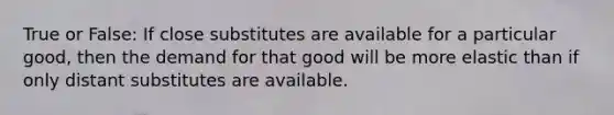 True or False: If close substitutes are available for a particular good, then the demand for that good will be more elastic than if only distant substitutes are available.