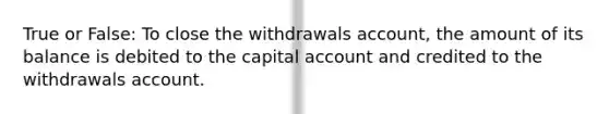 True or False: To close the withdrawals account, the amount of its balance is debited to the capital account and credited to the withdrawals account.