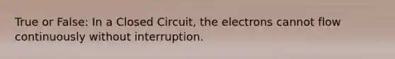 True or False: In a Closed Circuit, the electrons cannot flow continuously without interruption.