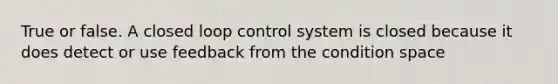 True or false. A closed loop control system is closed because it does detect or use feedback from the condition space