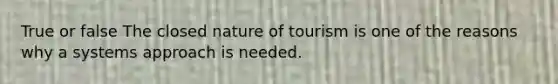 True or false The closed nature of tourism is one of the reasons why a systems approach is needed.