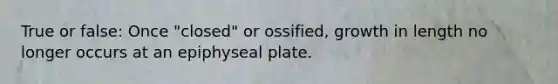 True or false: Once "closed" or ossified, growth in length no longer occurs at an epiphyseal plate.