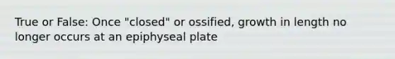 True or False: Once "closed" or ossified, growth in length no longer occurs at an epiphyseal plate