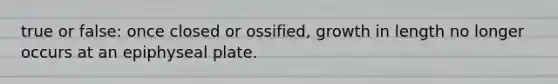 true or false: once closed or ossified, growth in length no longer occurs at an epiphyseal plate.