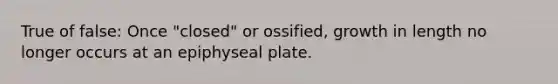 True of false: Once "closed" or ossified, growth in length no longer occurs at an epiphyseal plate.